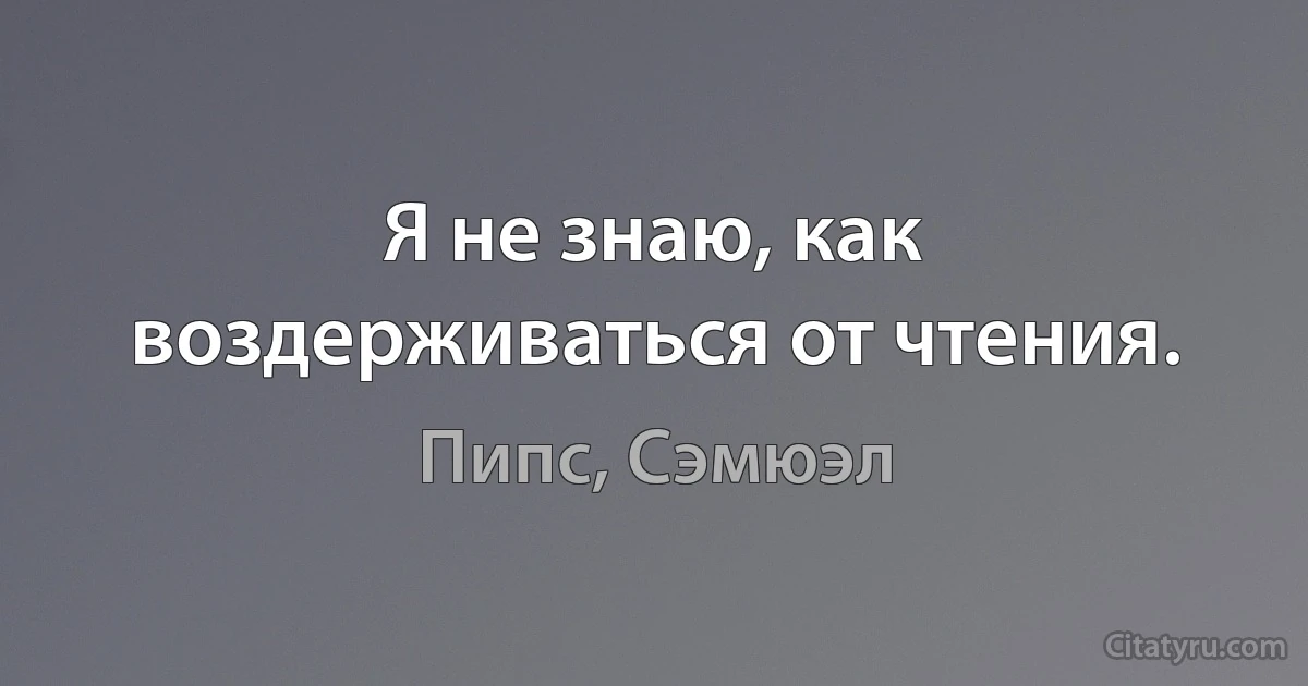 Я не знаю, как воздерживаться от чтения. (Пипс, Сэмюэл)