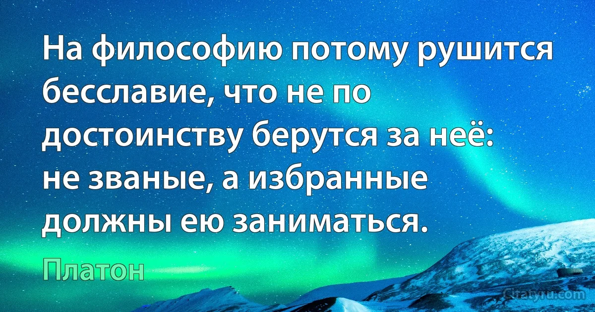 На философию потому рушится бесславие, что не по достоинству берутся за неё: не званые, а избранные должны ею заниматься. (Платон)