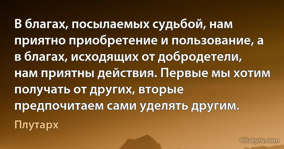 В благах, посылаемых судьбой, нам приятно приобретение и пользование, а в благах, исходящих от добродетели, нам приятны действия. Первые мы хотим получать от других, вторые предпочитаем сами уделять другим. (Плутарх)