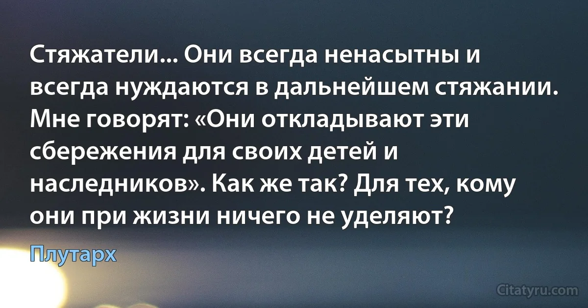 Стяжатели... Они всегда ненасытны и всегда нуждаются в дальнейшем стяжании. Мне говорят: «Они откладывают эти сбережения для своих детей и наследников». Как же так? Для тех, кому они при жизни ничего не уделяют? (Плутарх)