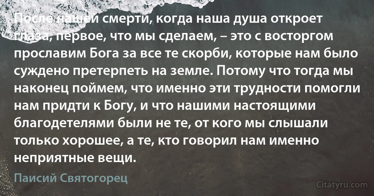 После нашей смерти, когда наша душа откроет глаза, первое, что мы сделаем, – это с восторгом прославим Бога за все те скорби, которые нам было суждено претерпеть на земле. Потому что тогда мы наконец поймем, что именно эти трудности помогли нам придти к Богу, и что нашими настоящими благодетелями были не те, от кого мы слышали только хорошее, а те, кто говорил нам именно неприятные вещи. (Паисий Святогорец)