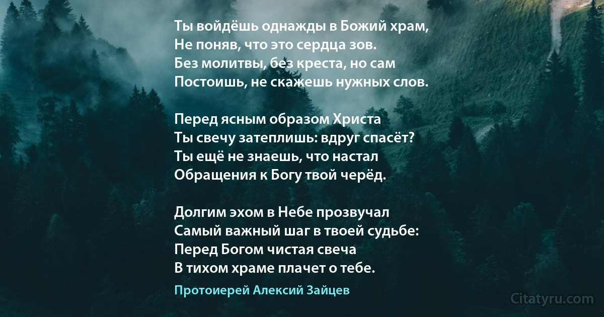 Ты войдёшь однажды в Божий храм,
Не поняв, что это сердца зов.
Без молитвы, без креста, но сам 
Постоишь, не скажешь нужных слов.

Перед ясным образом Христа
Ты свечу затеплишь: вдруг спасёт?
Ты ещё не знаешь, что настал
Обращения к Богу твой черёд.

Долгим эхом в Небе прозвучал
Самый важный шаг в твоей судьбе:
Перед Богом чистая свеча
В тихом храме плачет о тебе. (Протоиерей Алексий Зайцев)