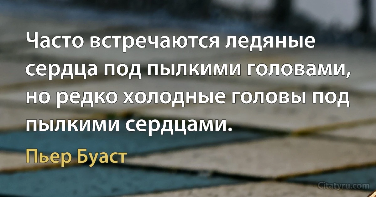 Часто встречаются ледяные сердца под пылкими головами, но редко холодные головы под пылкими сердцами. (Пьер Буаст)