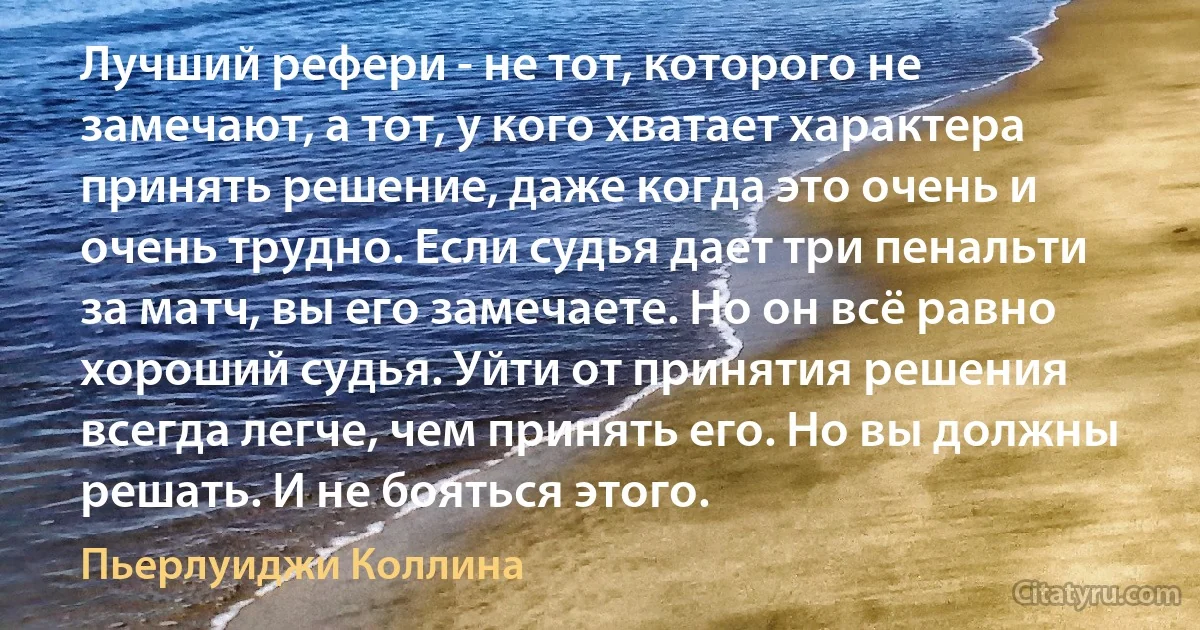 Лучший рефери - не тот, которого не замечают, а тот, у кого хватает характера принять решение, даже когда это очень и очень трудно. Если судья дает три пенальти за матч, вы его замечаете. Но он всё равно хороший судья. Уйти от принятия решения всегда легче, чем принять его. Но вы должны решать. И не бояться этого. (Пьерлуиджи Коллина)