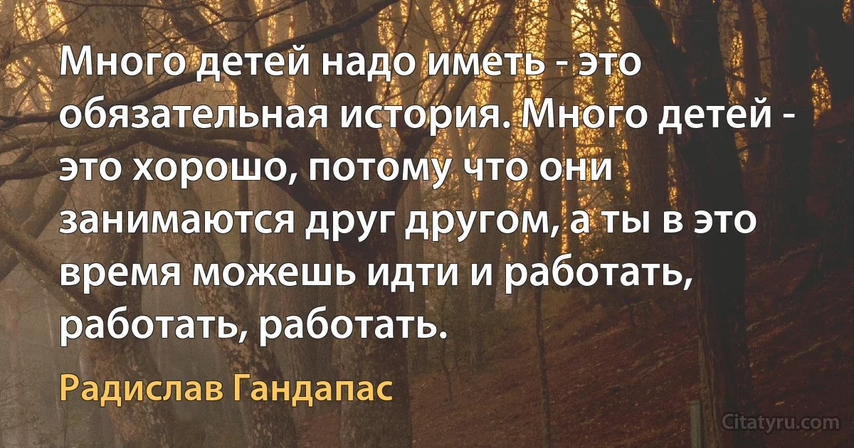 Много детей надо иметь - это обязательная история. Много детей - это хорошо, потому что они занимаются друг другом, а ты в это время можешь идти и работать, работать, работать. (Радислав Гандапас)