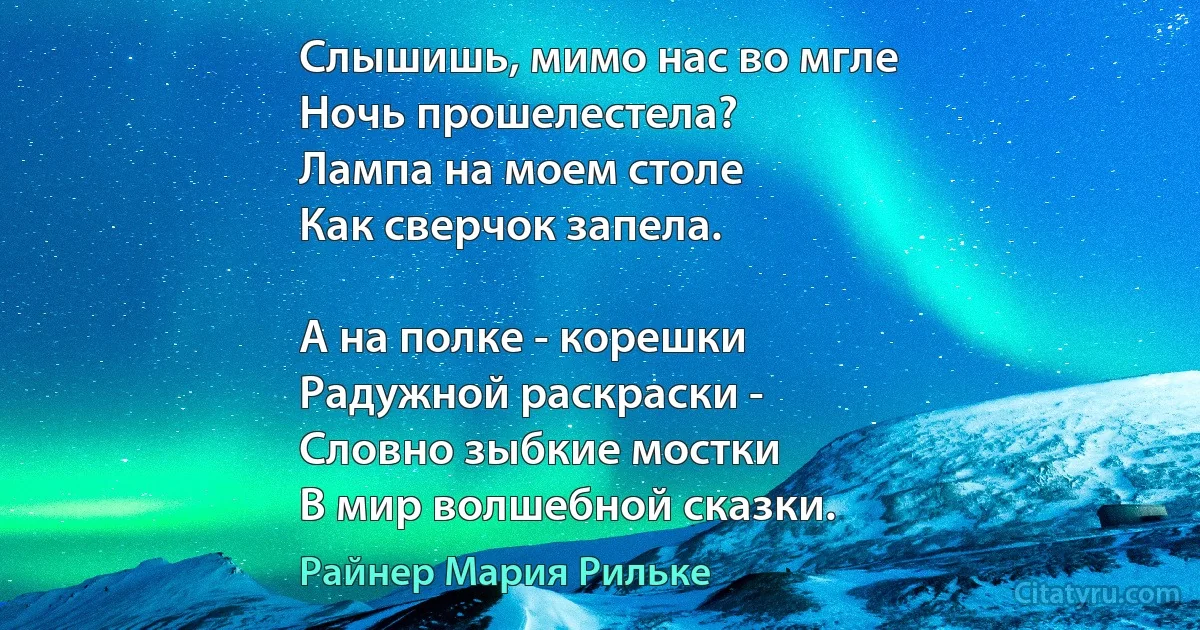 Слышишь, мимо нас во мгле
Ночь прошелестела?
Лампа на моем столе
Как сверчок запела.

А на полке - корешки
Радужной раскраски -
Словно зыбкие мостки
В мир волшебной сказки. (Райнер Мария Рильке)