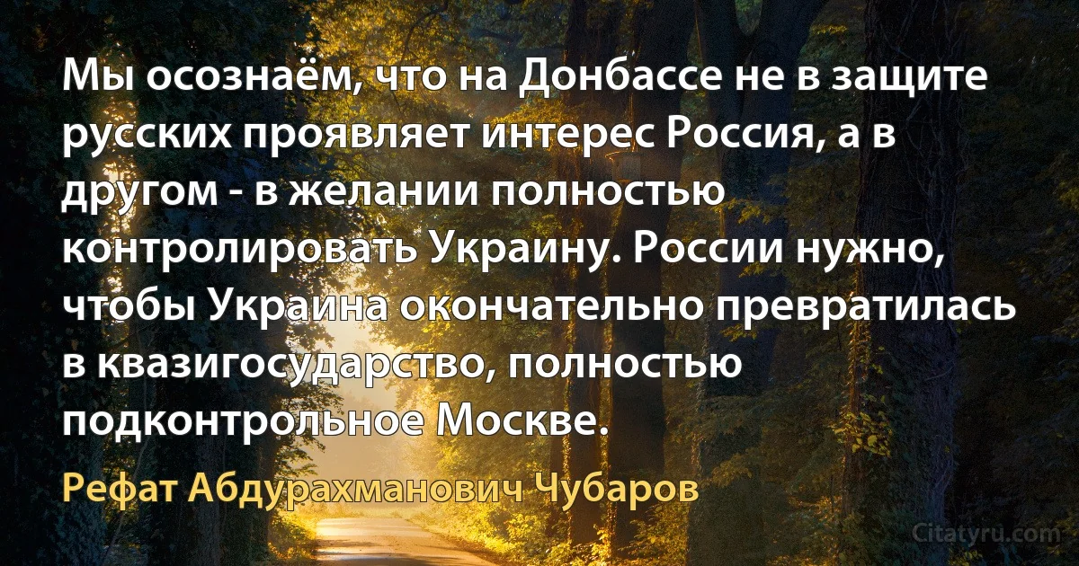 Мы осознаём, что на Донбассе не в защите русских проявляет интерес Россия, а в другом - в желании полностью контролировать Украину. России нужно, чтобы Украина окончательно превратилась в квазигосударство, полностью подконтрольное Москве. (Рефат Абдурахманович Чубаров)