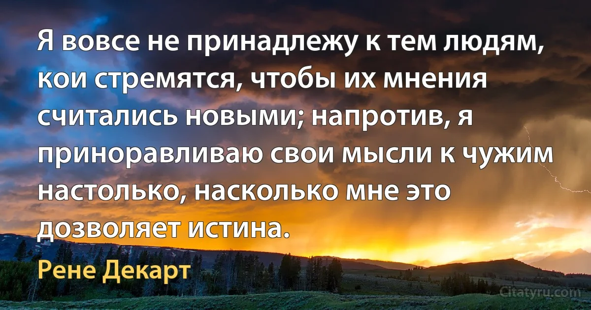 Я вовсе не принадлежу к тем людям, кои стремятся, чтобы их мнения считались новыми; напротив, я приноравливаю свои мысли к чужим настолько, насколько мне это дозволяет истина. (Рене Декарт)