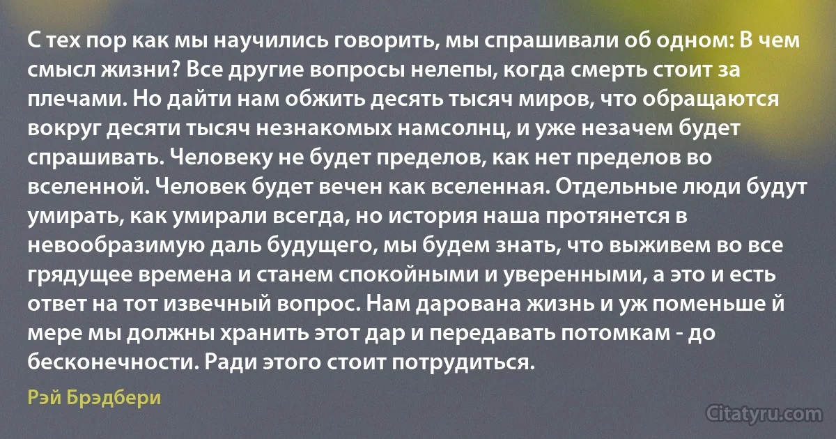 С тех пор как мы научились говорить, мы спрашивали об одном: В чем смысл жизни? Все другие вопросы нелепы, когда смерть стоит за плечами. Но дайти нам обжить десять тысяч миров, что обращаются вокруг десяти тысяч незнакомых намсолнц, и уже незачем будет спрашивать. Человеку не будет пределов, как нет пределов во вселенной. Человек будет вечен как вселенная. Отдельные люди будут умирать, как умирали всегда, но история наша протянется в невообразимую даль будущего, мы будем знать, что выживем во все грядущее времена и станем спокойными и уверенными, а это и есть ответ на тот извечный вопрос. Нам дарована жизнь и уж поменьше й мере мы должны хранить этот дар и передавать потомкам - до бесконечности. Ради этого стоит потрудиться. (Рэй Брэдбери)