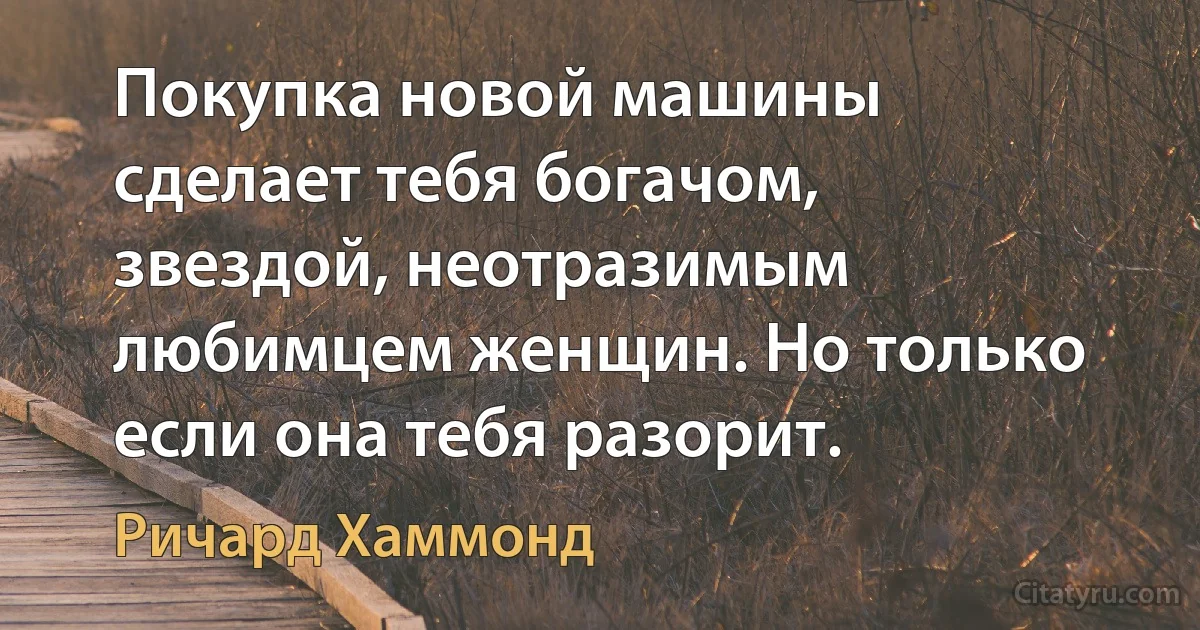 Покупка новой машины сделает тебя богачом, звездой, неотразимым любимцем женщин. Но только если она тебя разорит. (Ричард Хаммонд)