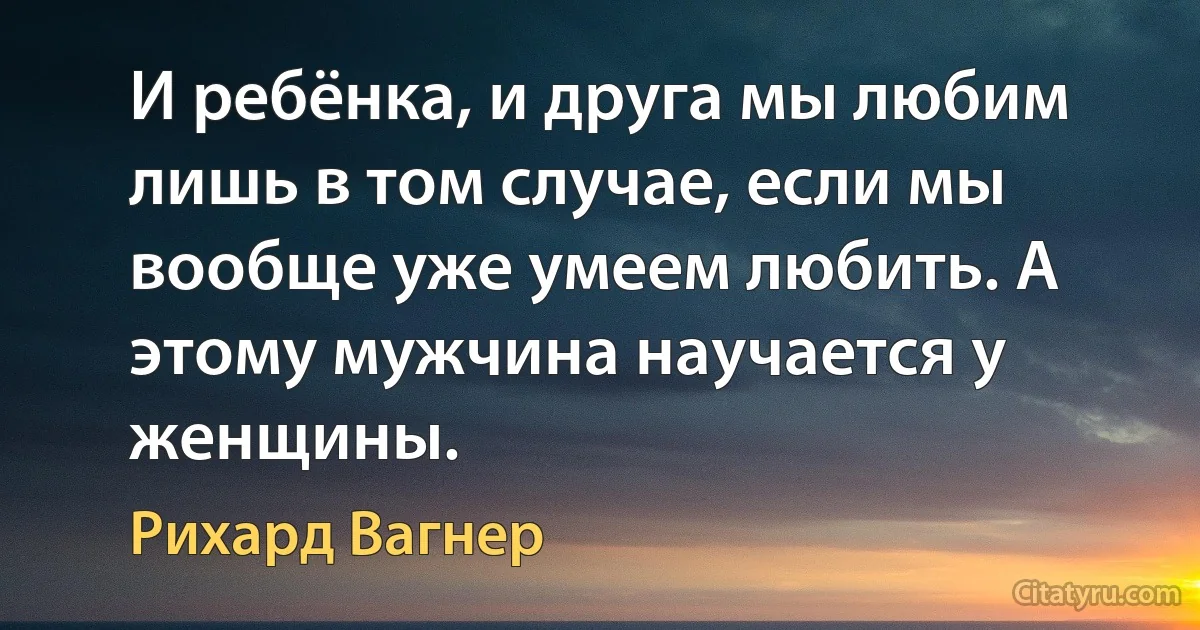 И ребёнка, и друга мы любим лишь в том случае, если мы вообще уже умеем любить. А этому мужчина научается у женщины. (Рихард Вагнер)