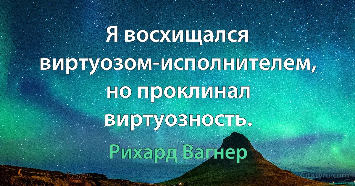 Я восхищался виртуозом-исполнителем, но проклинал виртуозность. (Рихард Вагнер)