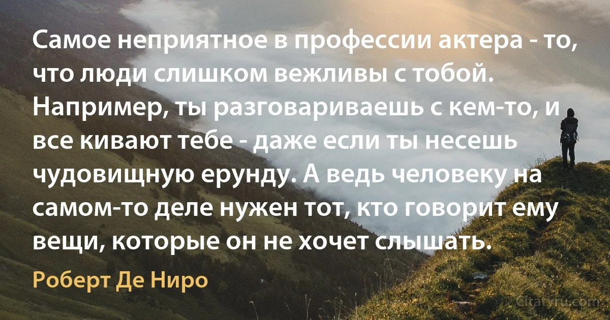 Самое неприятное в профессии актера - то, что люди слишком вежливы с тобой. Например, ты разговариваешь с кем-то, и все кивают тебе - даже если ты несешь чудовищную ерунду. А ведь человеку на самом-то деле нужен тот, кто говорит ему вещи, которые он не хочет слышать. (Роберт Де Ниро)