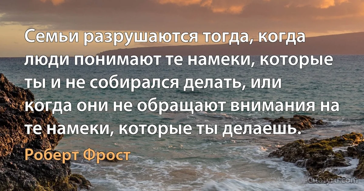 Семьи разрушаются тогда, когда люди понимают те намеки, которые ты и не собирался делать, или когда они не обращают внимания на те намеки, которые ты делаешь. (Роберт Фрост)