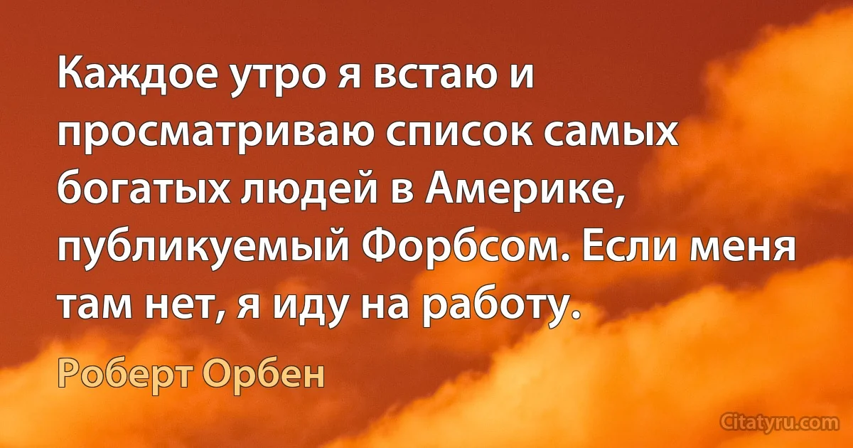 Каждое утро я встаю и просматриваю список самых богатых людей в Америке, публикуемый Форбсом. Если меня там нет, я иду на работу. (Роберт Орбен)