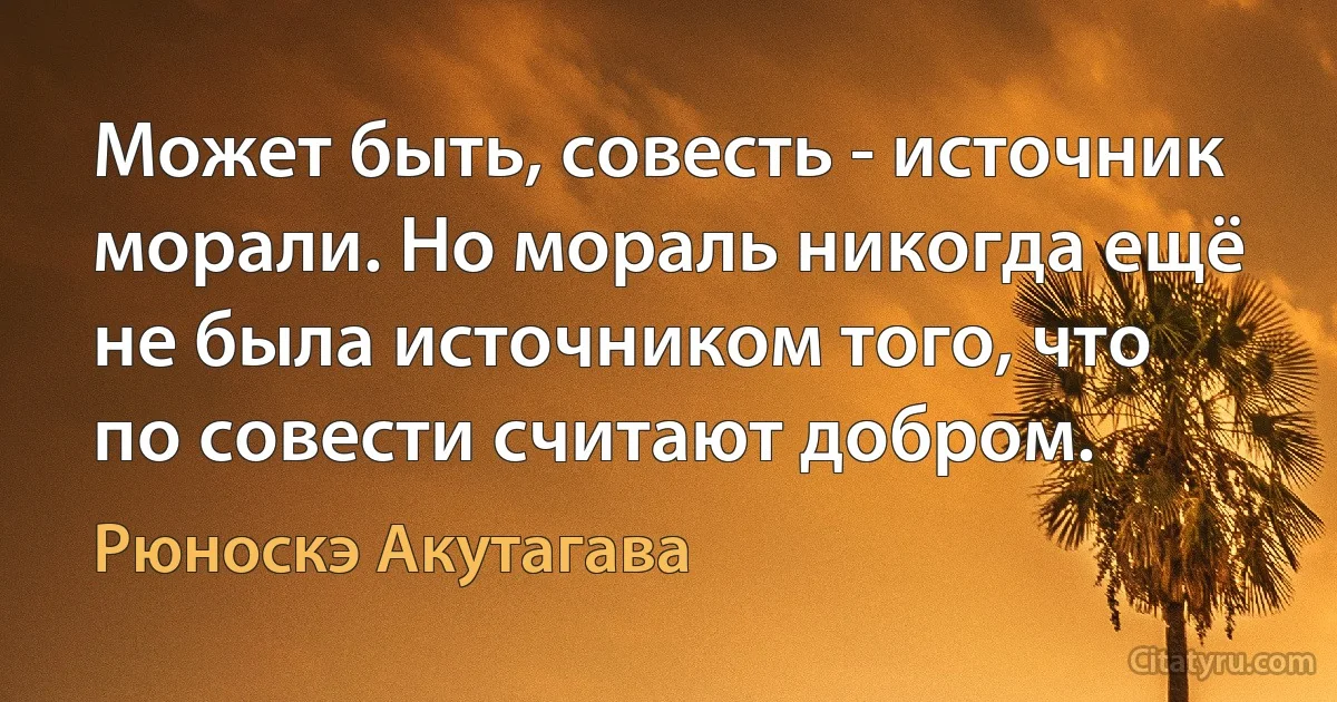 Может быть, совесть - источник морали. Но мораль никогда ещё не была источником того, что по совести считают добром. (Рюноскэ Акутагава)