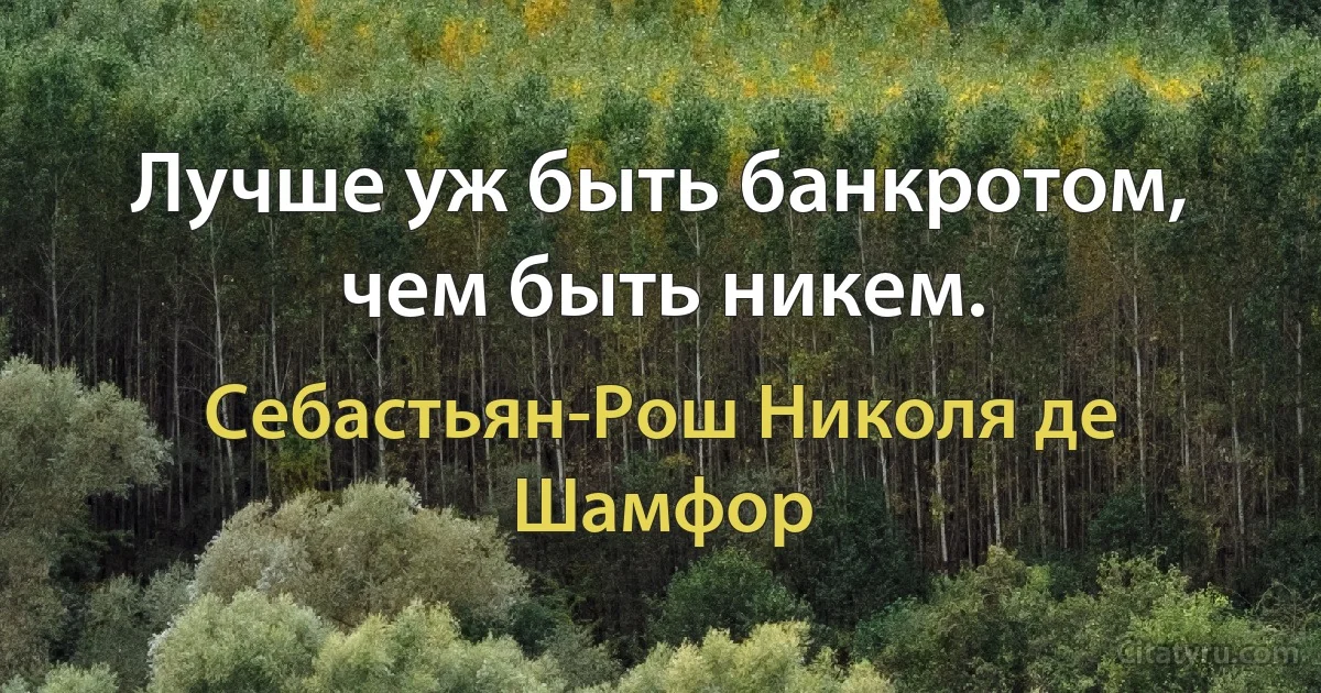 Лучше уж быть банкротом, чем быть никем. (Себастьян-Рош Николя де Шамфор)