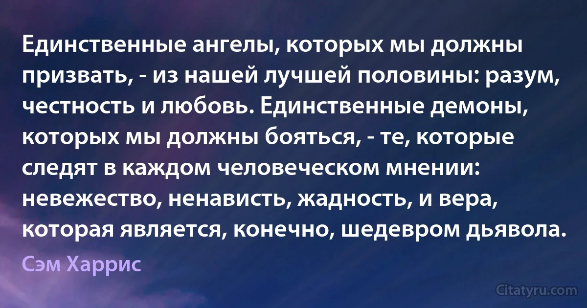 Единственные ангелы, которых мы должны призвать, - из нашей лучшей половины: разум, честность и любовь. Единственные демоны, которых мы должны бояться, - те, которые следят в каждом человеческом мнении: невежество, ненависть, жадность, и вера, которая является, конечно, шедевром дьявола. (Сэм Харрис)