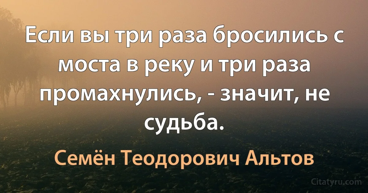 Если вы три раза бросились с моста в реку и три раза промахнулись, - значит, не судьба. (Семён Теодорович Альтов)