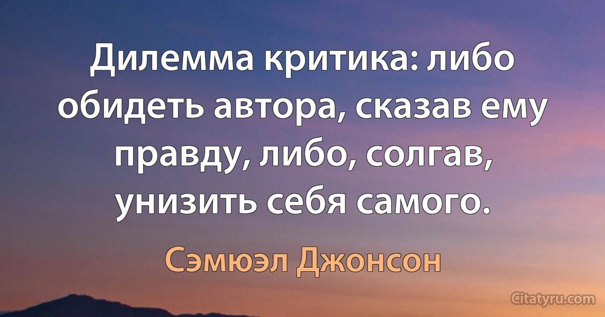 Дилемма критика: либо обидеть автора, сказав ему правду, либо, солгав, унизить себя самого. (Сэмюэл Джонсон)