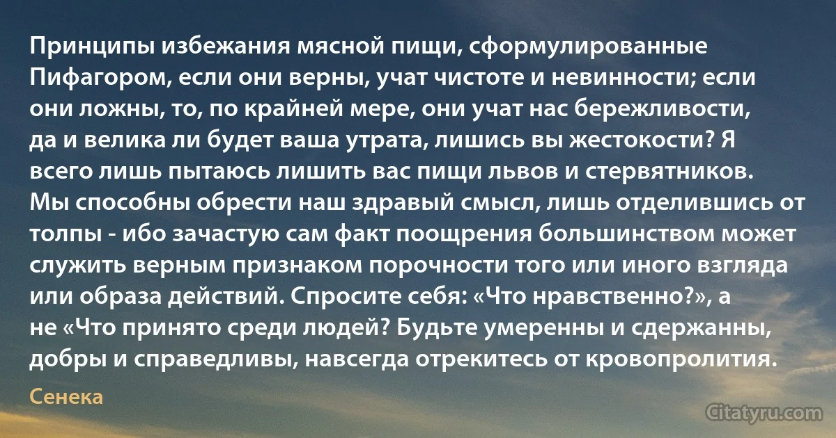 Принципы избежания мясной пищи, сформулированные Пифагором, если они верны, учат чистоте и невинности; если они ложны, то, по крайней мере, они учат нас бережливости, да и велика ли будет ваша утрата, лишись вы жестокости? Я всего лишь пытаюсь лишить вас пищи львов и стервятников. Мы способны обрести наш здравый смысл, лишь отделившись от толпы - ибо зачастую сам факт поощрения большинством может служить верным признаком порочности того или иного взгляда или образа действий. Спросите себя: «Что нравственно?», а не «Что принято среди людей? Будьте умеренны и сдержанны, добры и справедливы, навсегда отрекитесь от кровопролития. (Сенека)