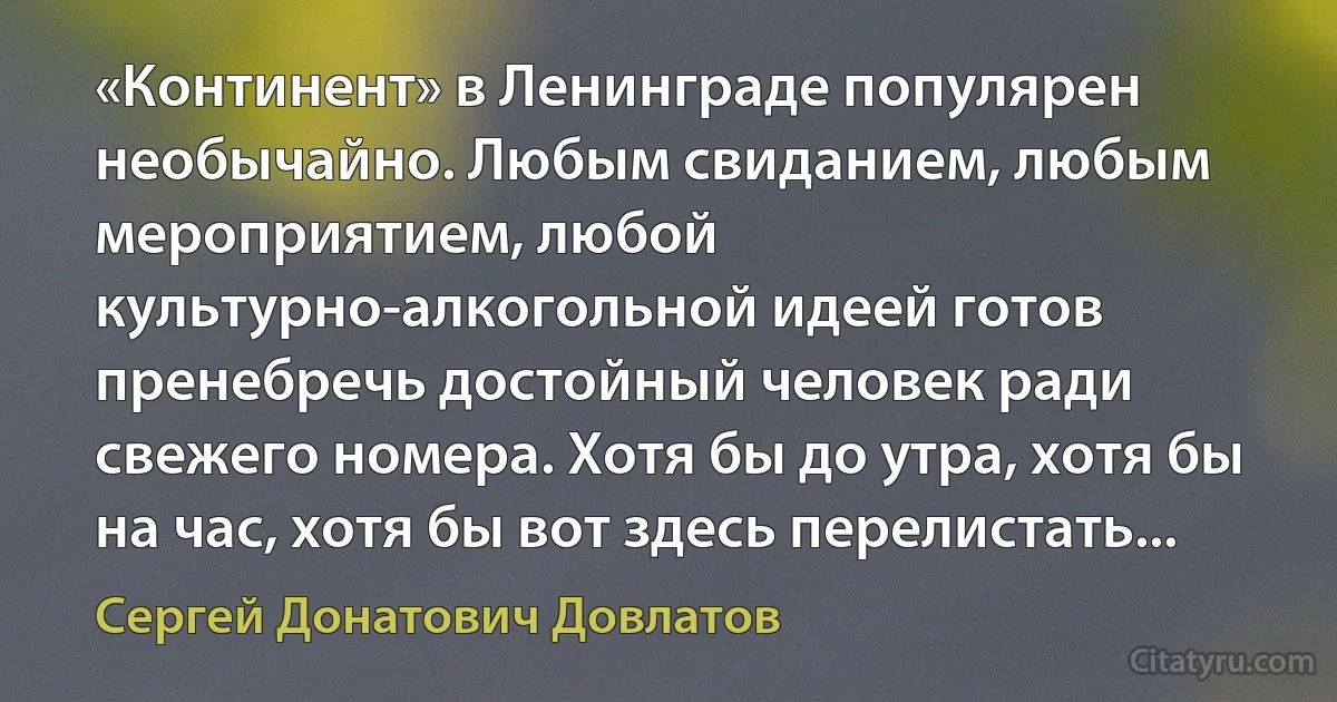 «Континент» в Ленинграде популярен необычайно. Любым свиданием, любым мероприятием, любой культурно-алкогольной идеей готов пренебречь достойный человек ради свежего номера. Хотя бы до утра, хотя бы на час, хотя бы вот здесь перелистать... (Сергей Донатович Довлатов)