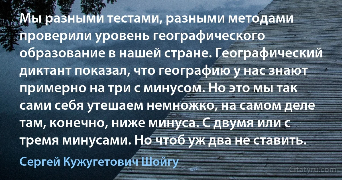 Мы разными тестами, разными методами проверили уровень географического образование в нашей стране. Географический диктант показал, что географию у нас знают примерно на три с минусом. Но это мы так сами себя утешаем немножко, на самом деле там, конечно, ниже минуса. С двумя или с тремя минусами. Но чтоб уж два не ставить. (Сергей Кужугетович Шойгу)