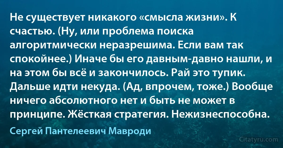 Не существует никакого «смысла жизни». К счастью. (Ну, или проблема поиска алгоритмически неразрешима. Если вам так спокойнее.) Иначе бы его давным-давно нашли, и на этом бы всё и закончилось. Рай это тупик. Дальше идти некуда. (Ад, впрочем, тоже.) Вообще ничего абсолютного нет и быть не может в принципе. Жёсткая стратегия. Нежизнеспособна. (Сергей Пантелеевич Мавроди)