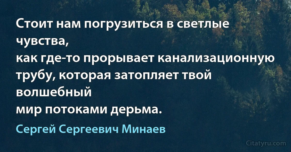 Стоит нам погрузиться в светлые чувства,
как где-то прорывает канализационную
трубу, которая затопляет твой волшебный
мир потоками дерьма. (Сергей Сергеевич Минаев)