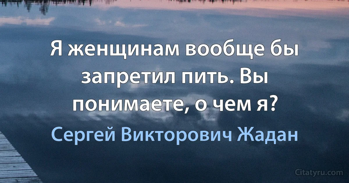 Я женщинам вообще бы запретил пить. Вы понимаете, о чем я? (Сергей Викторович Жадан)