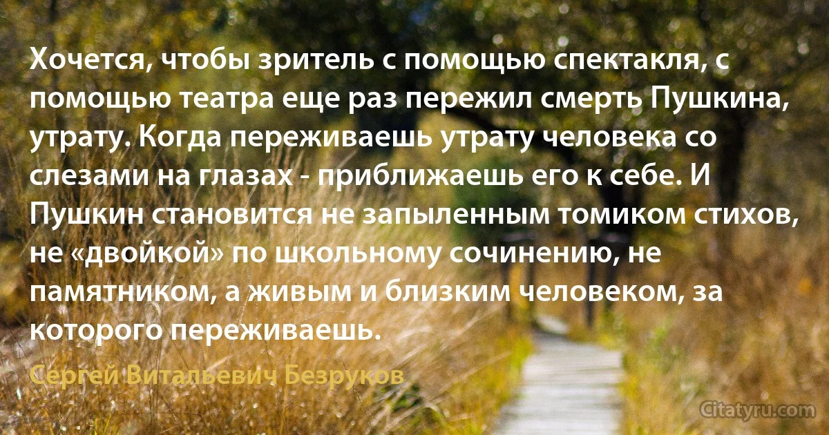 Хочется, чтобы зритель с помощью спектакля, с помощью театра еще раз пережил смерть Пушкина, утрату. Когда переживаешь утрату человека со слезами на глазах - приближаешь его к себе. И Пушкин становится не запыленным томиком стихов, не «двойкой» по школьному сочинению, не памятником, а живым и близким человеком, за которого переживаешь. (Сергей Витальевич Безруков)