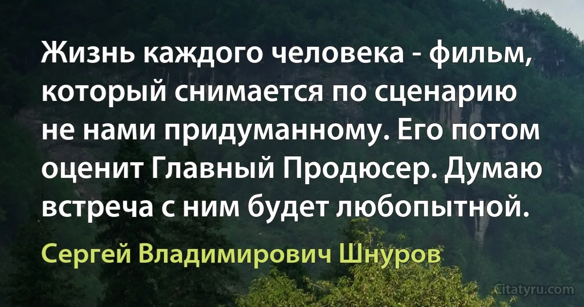 Жизнь каждого человека - фильм, который снимается по сценарию не нами придуманному. Его потом оценит Главный Продюсер. Думаю встреча с ним будет любопытной. (Сергей Владимирович Шнуров)