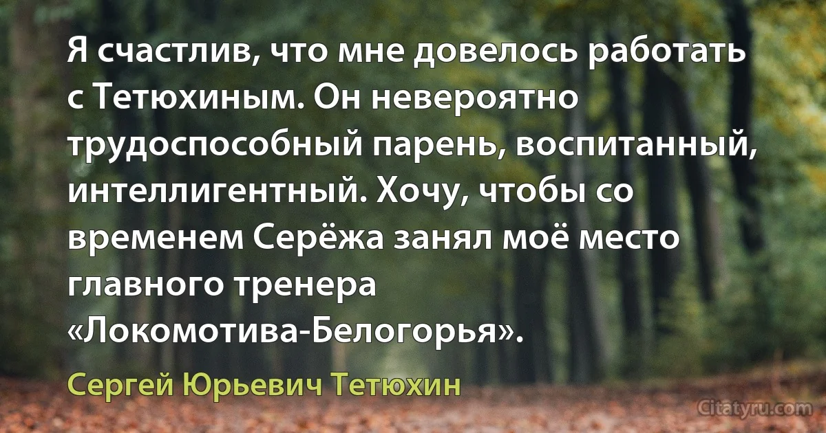 Я счастлив, что мне довелось работать с Тетюхиным. Он невероятно трудоспособный парень, воспитанный, интеллигентный. Хочу, чтобы со временем Серёжа занял моё место главного тренера «Локомотива-Белогорья». (Сергей Юрьевич Тетюхин)