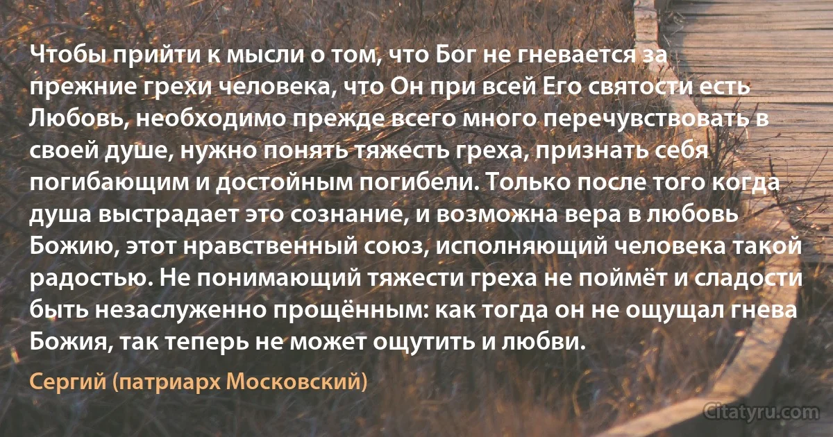 Чтобы прийти к мысли о том, что Бог не гневается за прежние грехи человека, что Он при всей Его святости есть Любовь, необходимо прежде всего много перечувствовать в своей душе, нужно понять тяжесть греха, признать себя погибающим и достойным погибели. Только после того когда душа выстрадает это сознание, и возможна вера в любовь Божию, этот нравственный союз, исполняющий человека такой радостью. Не понимающий тяжести греха не поймёт и сладости быть незаслуженно прощённым: как тогда он не ощущал гнева Божия, так теперь не может ощутить и любви. (Сергий (патриарх Московский))