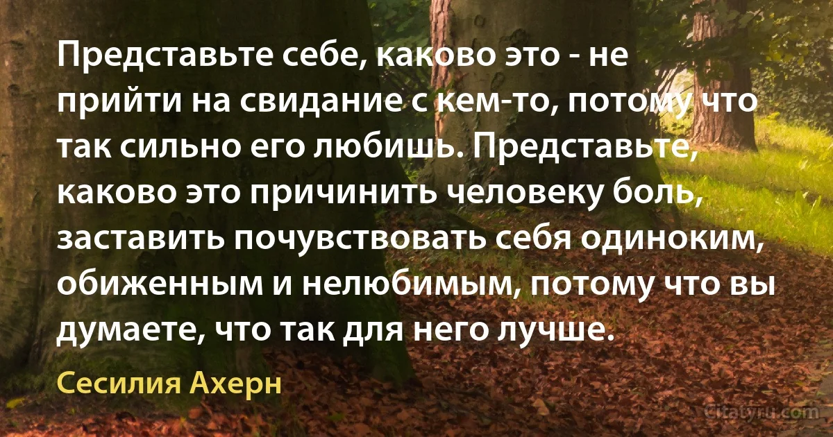 Представьте себе, каково это - не прийти на свидание с кем-то, потому что так сильно его любишь. Представьте, каково это причинить человеку боль, заставить почувствовать себя одиноким, обиженным и нелюбимым, потому что вы думаете, что так для него лучше. (Сесилия Ахерн)