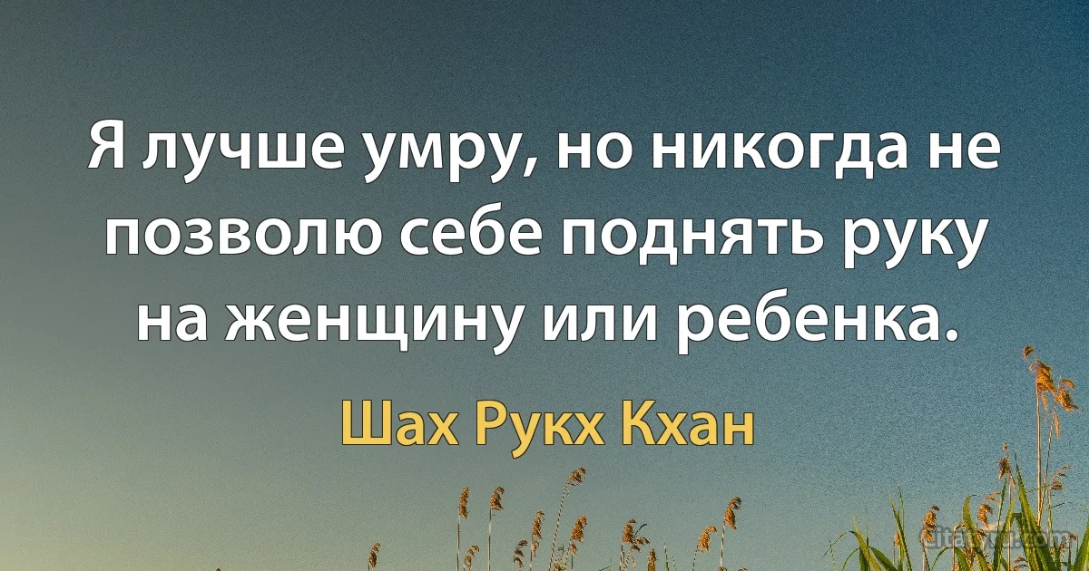 Я лучше умру, но никогда не позволю себе поднять руку на женщину или ребенка. (Шах Рукх Кхан)