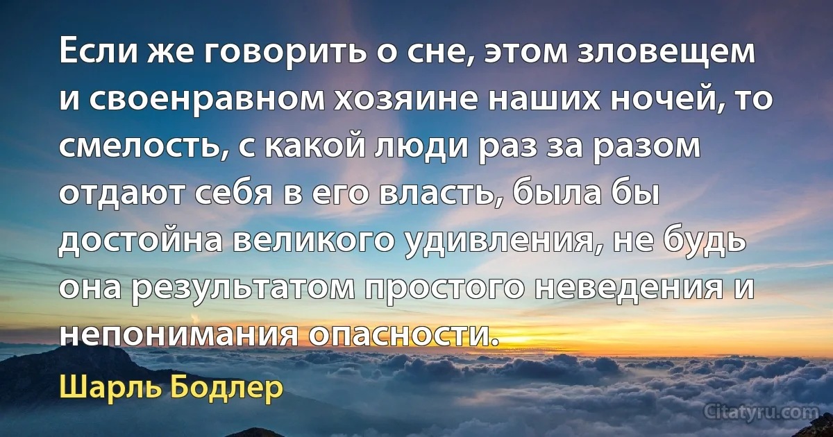 Если же говорить о сне, этом зловещем и своенравном хозяине наших ночей, то смелость, с какой люди раз за разом отдают себя в его власть, была бы достойна великого удивления, не будь она результатом простого неведения и непонимания опасности. (Шарль Бодлер)