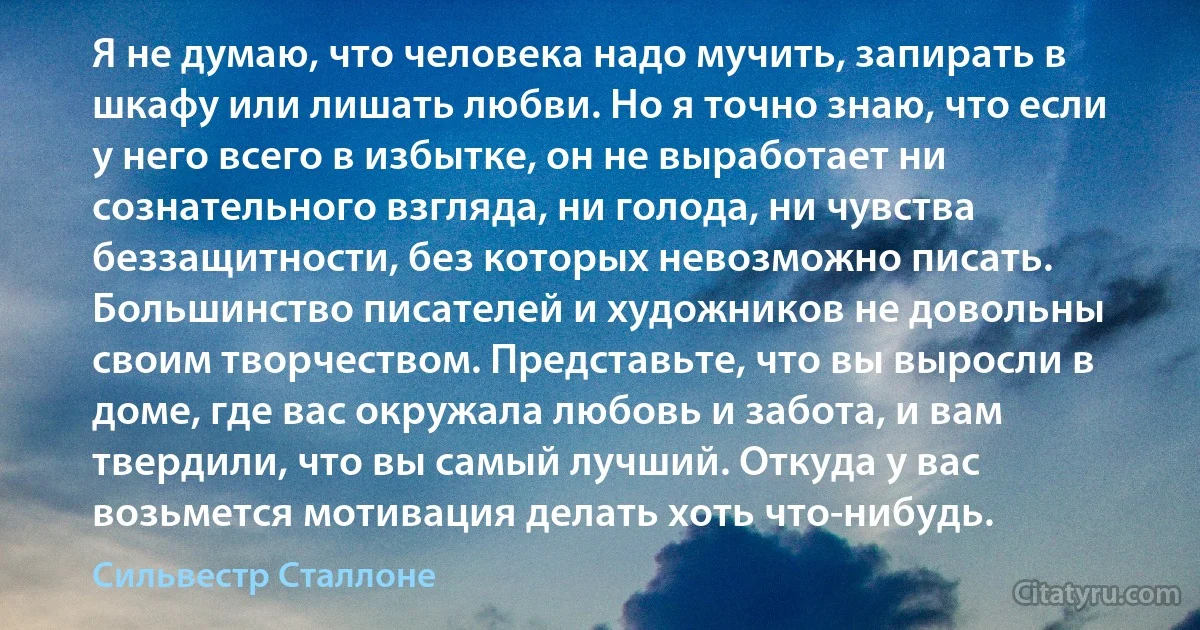 Я не думаю, что человека надо мучить, запирать в шкафу или лишать любви. Но я точно знаю, что если у него всего в избытке, он не выработает ни сознательного взгляда, ни голода, ни чувства беззащитности, без которых невозможно писать. Большинство писателей и художников не довольны своим творчеством. Представьте, что вы выросли в доме, где вас окружала любовь и забота, и вам твердили, что вы самый лучший. Откуда у вас возьмется мотивация делать хоть что-нибудь. (Сильвестр Сталлоне)