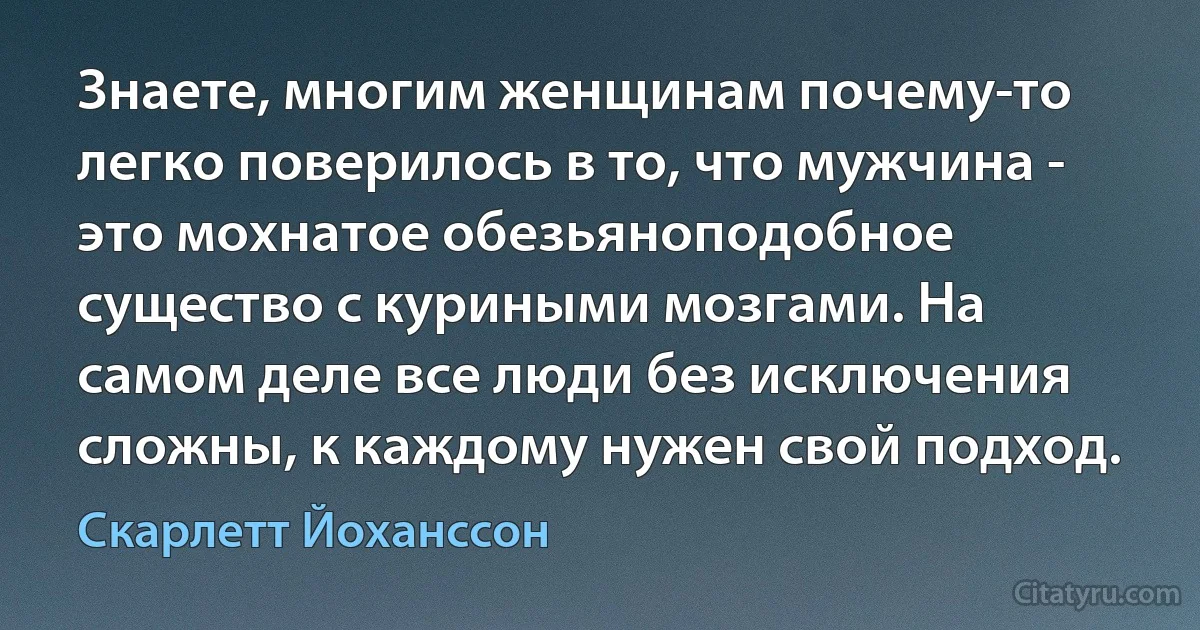 Знаете, многим женщинам почему-то легко поверилось в то, что мужчина - это мохнатое обезьяноподобное существо с куриными мозгами. На самом деле все люди без исключения сложны, к каждому нужен свой подход. (Скарлетт Йоханссон)