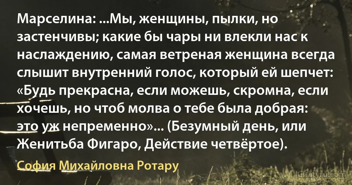 Марселина: ...Мы, женщины, пылки, но застенчивы; какие бы чары ни влекли нас к наслаждению, самая ветреная женщина всегда слышит внутренний голос, который ей шепчет: «Будь прекрасна, если можешь, скромна, если хочешь, но чтоб молва о тебе была добрая: это уж непременно»... (Безумный день, или Женитьба Фигаро, Действие четвёртое). (София Михайловна Ротару)