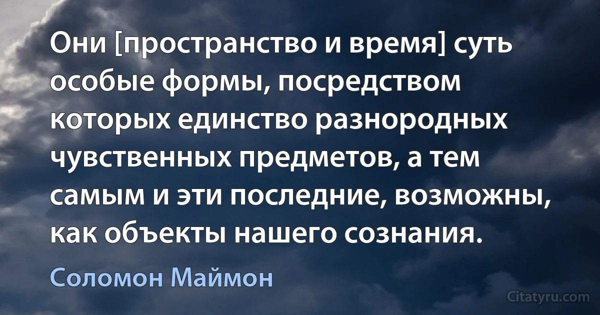 Они [пространство и время] суть особые формы, посредством которых единство разнородных чувственных предметов, а тем самым и эти последние, возможны, как объекты нашего сознания. (Соломон Маймон)