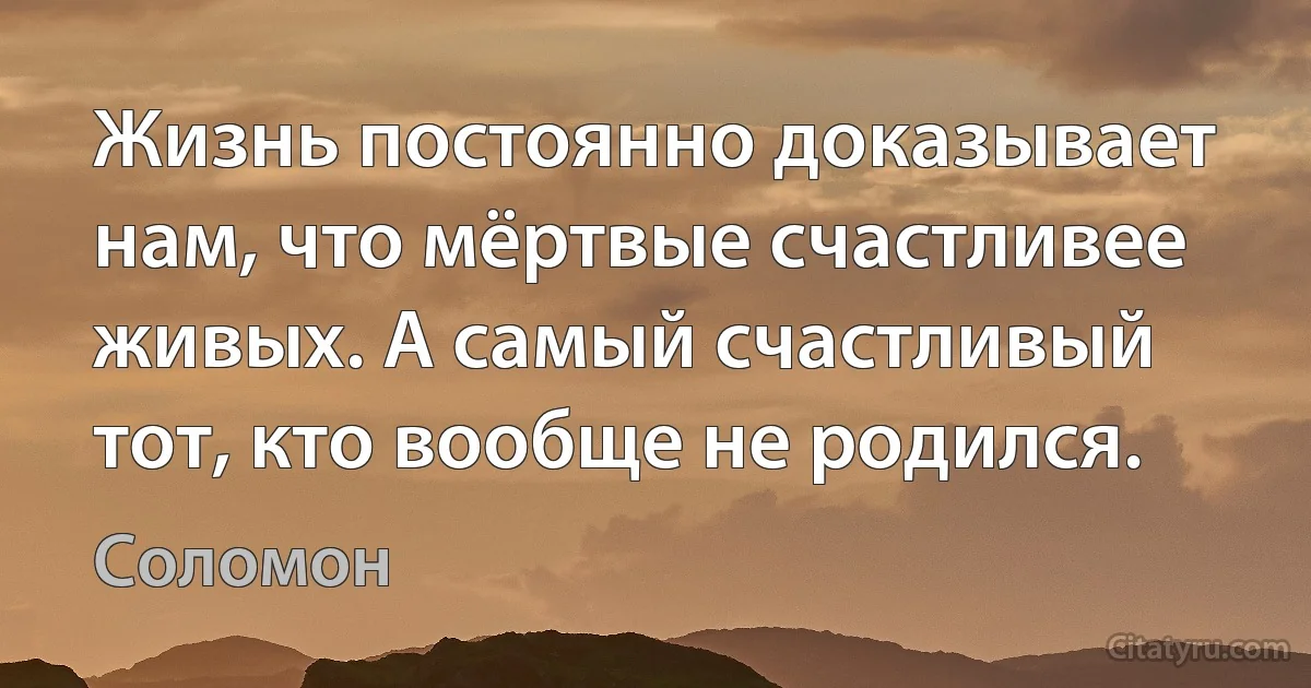 Жизнь постоянно доказывает нам, что мёртвые счастливее живых. А самый счастливый тот, кто вообще не родился. (Соломон)