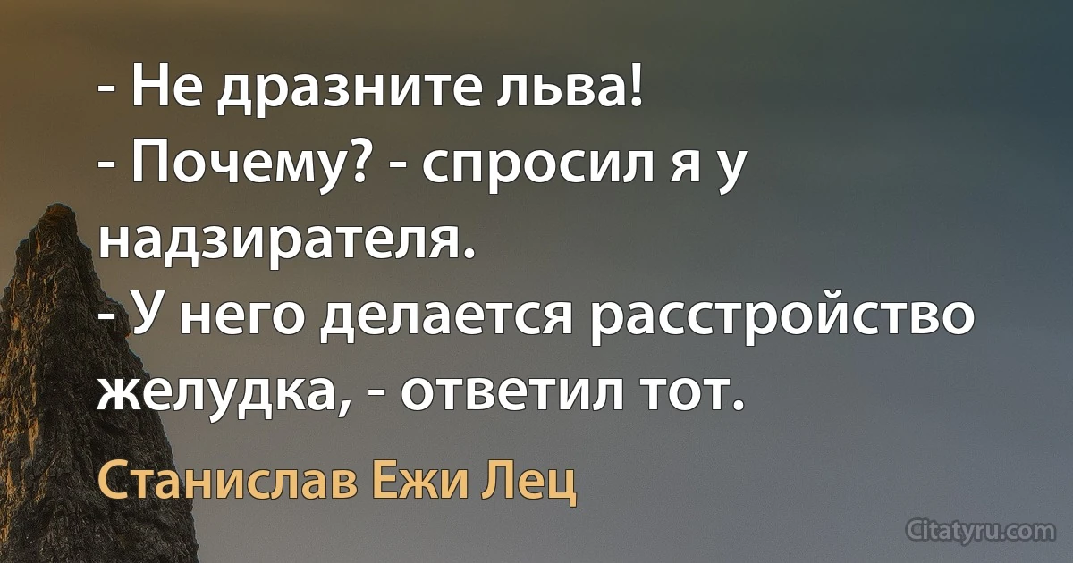 - Не дразните льва!
- Почему? - спросил я у надзирателя.
- У него делается расстройство желудка, - ответил тот. (Станислав Ежи Лец)