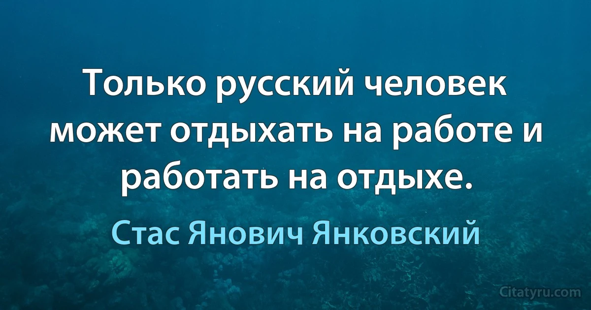 Только русский человек может отдыхать на работе и работать на отдыхе. (Стас Янович Янковский)