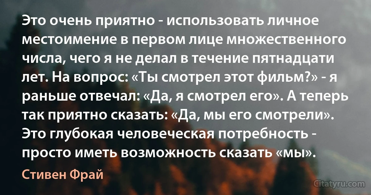 Это очень приятно - использовать личное местоимение в первом лице множественного числа, чего я не делал в течение пятнадцати лет. На вопрос: «Ты смотрел этот фильм?» - я раньше отвечал: «Да, я смотрел его». А теперь так приятно сказать: «Да, мы его смотрели». Это глубокая человеческая потребность - просто иметь возможность сказать «мы». (Стивен Фрай)