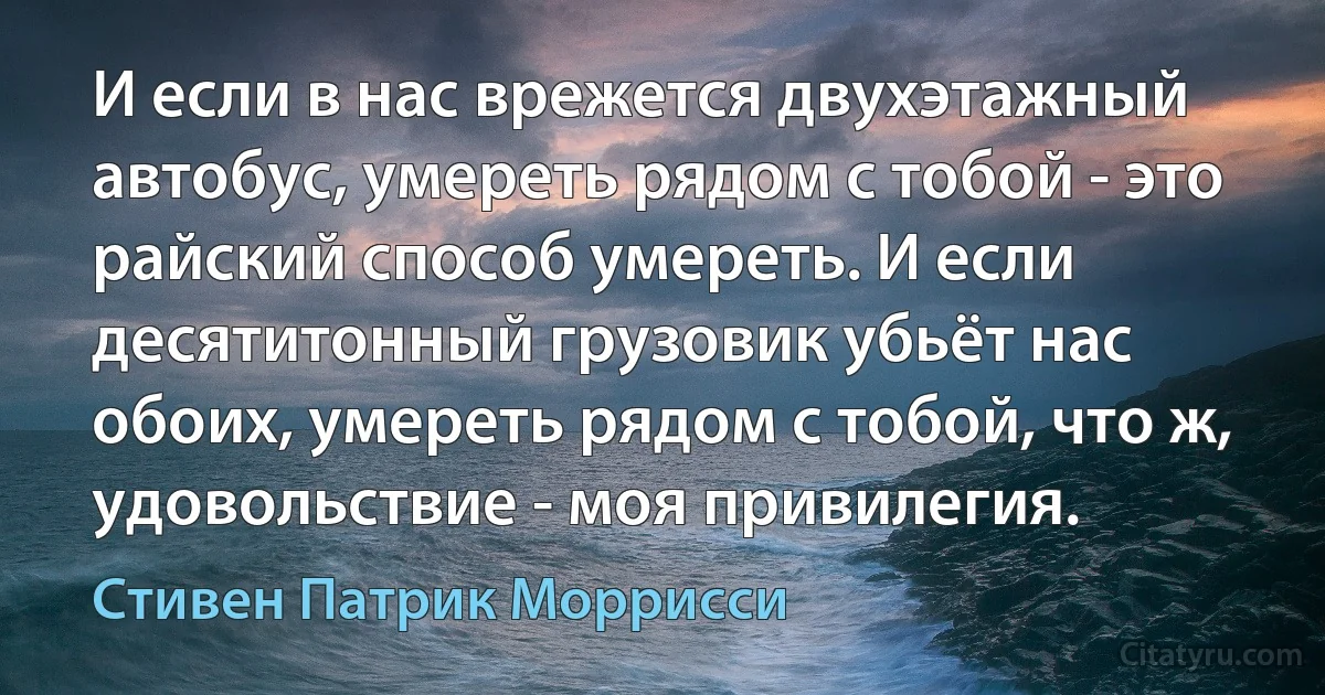 И если в нас врежется двухэтажный автобус, умереть рядом с тобой - это райский способ умереть. И если десятитонный грузовик убьёт нас обоих, умереть рядом с тобой, что ж, удовольствие - моя привилегия. (Стивен Патрик Моррисси)