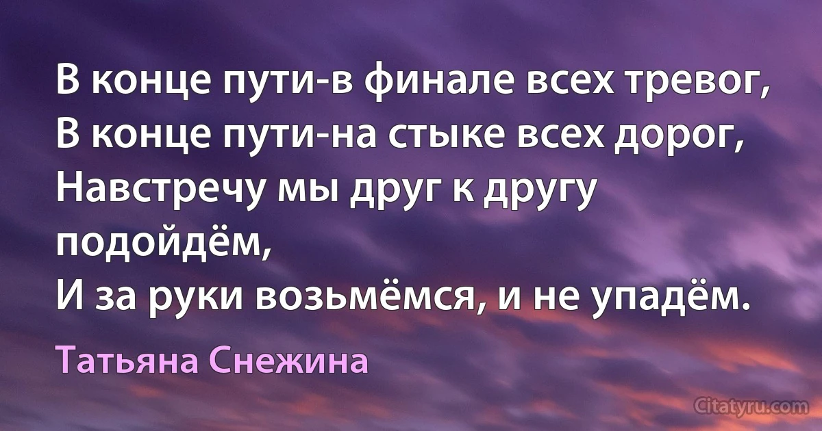 В конце пути-в финале всех тревог,
В конце пути-на стыке всех дорог,
Навстречу мы друг к другу подойдём,
И за руки возьмёмся, и не упадём. (Татьяна Снежина)