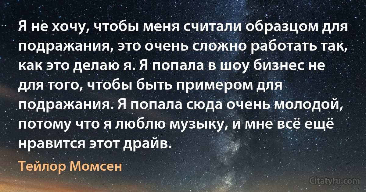 Я не хочу, чтобы меня считали образцом для подражания, это очень сложно работать так, как это делаю я. Я попала в шоу бизнес не для того, чтобы быть примером для подражания. Я попала сюда очень молодой, потому что я люблю музыку, и мне всё ещё нравится этот драйв. (Тейлор Момсен)