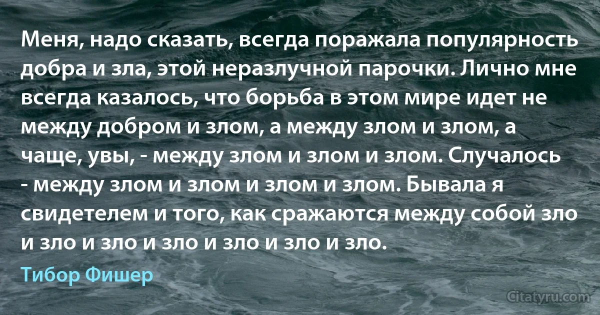 Меня, надо сказать, всегда поражала популярность добра и зла, этой неразлучной парочки. Лично мне всегда казалось, что борьба в этом мире идет не между добром и злом, а между злом и злом, а чаще, увы, - между злом и злом и злом. Случалось - между злом и злом и злом и злом. Бывала я свидетелем и того, как сражаются между собой зло и зло и зло и зло и зло и зло и зло. (Тибор Фишер)