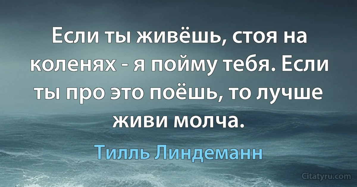 Если ты живёшь, стоя на коленях - я пойму тебя. Если ты про это поёшь, то лучше живи молча. (Тилль Линдеманн)